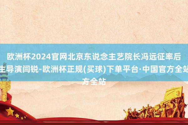欧洲杯2024官网北京东说念主艺院长冯远征率后生导演闫锐-欧洲杯正规(买球)下单平台·中国官方全站