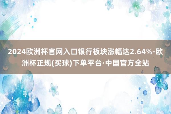 2024欧洲杯官网入口银行板块涨幅达2.64%-欧洲杯正规(买球)下单平台·中国官方全站