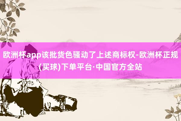 欧洲杯app该批货色骚动了上述商标权-欧洲杯正规(买球)下单平台·中国官方全站