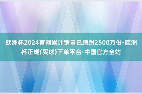 欧洲杯2024官网累计销量已蹧蹋2500万份-欧洲杯正规(买球)下单平台·中国官方全站