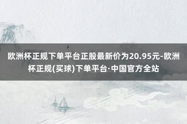 欧洲杯正规下单平台正股最新价为20.95元-欧洲杯正规(买球)下单平台·中国官方全站
