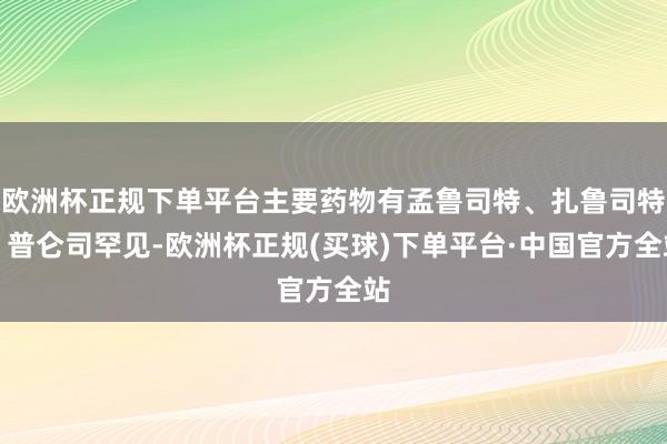 欧洲杯正规下单平台主要药物有孟鲁司特、扎鲁司特、普仑司罕见-欧洲杯正规(买球)下单平台·中国官方全站