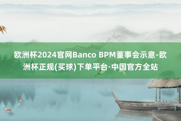 欧洲杯2024官网　　Banco BPM董事会示意-欧洲杯正规(买球)下单平台·中国官方全站