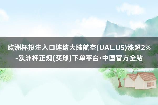 欧洲杯投注入口连结大陆航空(UAL.US)涨超2%-欧洲杯正规(买球)下单平台·中国官方全站