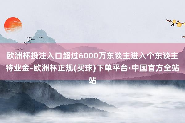 欧洲杯投注入口超过6000万东谈主进入个东谈主待业金-欧洲杯正规(买球)下单平台·中国官方全站