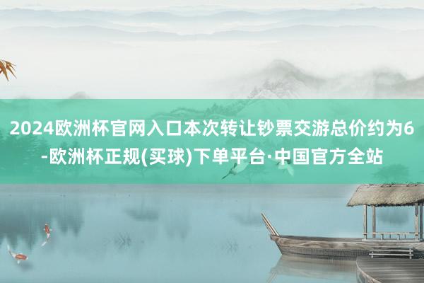 2024欧洲杯官网入口本次转让钞票交游总价约为6-欧洲杯正规(买球)下单平台·中国官方全站