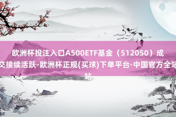 欧洲杯投注入口A500ETF基金（512050）成交接续活跃-欧洲杯正规(买球)下单平台·中国官方全站