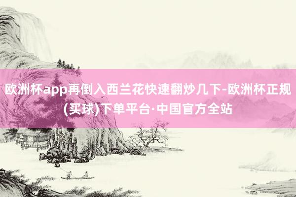 欧洲杯app再倒入西兰花快速翻炒几下-欧洲杯正规(买球)下单平台·中国官方全站