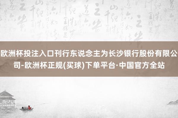 欧洲杯投注入口刊行东说念主为长沙银行股份有限公司-欧洲杯正规(买球)下单平台·中国官方全站