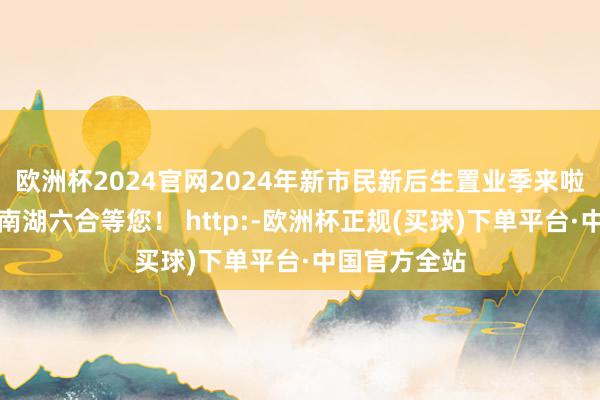 欧洲杯2024官网2024年新市民新后生置业季来啦！本周末在南湖六合等您！ http:-欧洲杯正规(买球)下单平台·中国官方全站