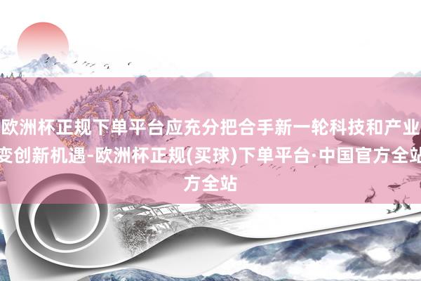 欧洲杯正规下单平台应充分把合手新一轮科技和产业变创新机遇-欧洲杯正规(买球)下单平台·中国官方全站
