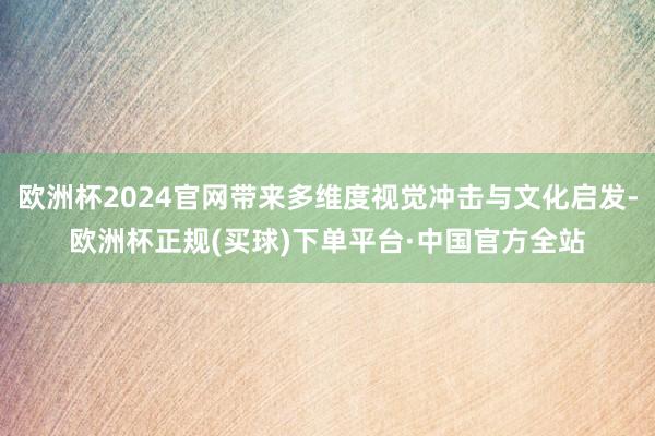 欧洲杯2024官网带来多维度视觉冲击与文化启发-欧洲杯正规(买球)下单平台·中国官方全站