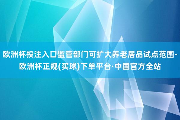 欧洲杯投注入口监管部门可扩大养老居品试点范围-欧洲杯正规(买球)下单平台·中国官方全站