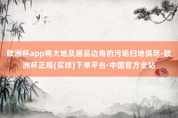 欧洲杯app将大地及居品边角的污垢扫地俱尽-欧洲杯正规(买球)下单平台·中国官方全站
