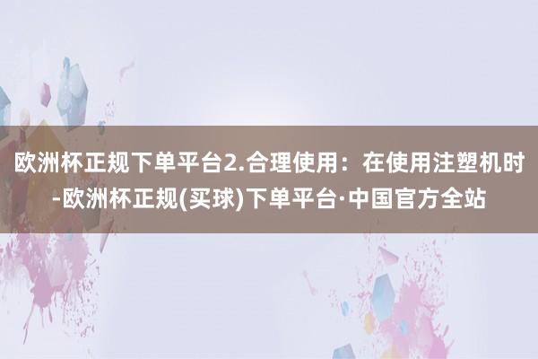 欧洲杯正规下单平台2.合理使用：在使用注塑机时-欧洲杯正规(买球)下单平台·中国官方全站