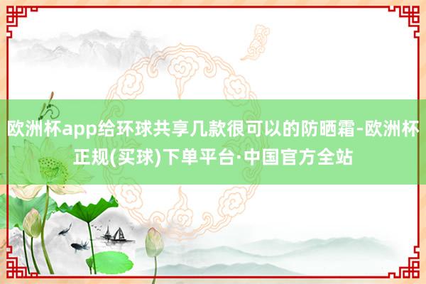 欧洲杯app给环球共享几款很可以的防晒霜-欧洲杯正规(买球)下单平台·中国官方全站