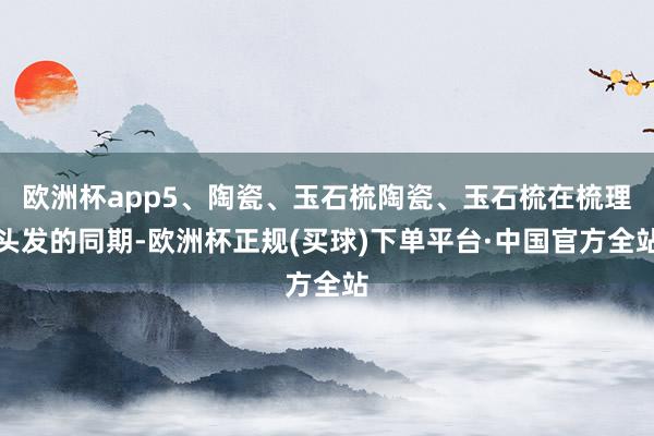 欧洲杯app5、陶瓷、玉石梳陶瓷、玉石梳在梳理头发的同期-欧洲杯正规(买球)下单平台·中国官方全站