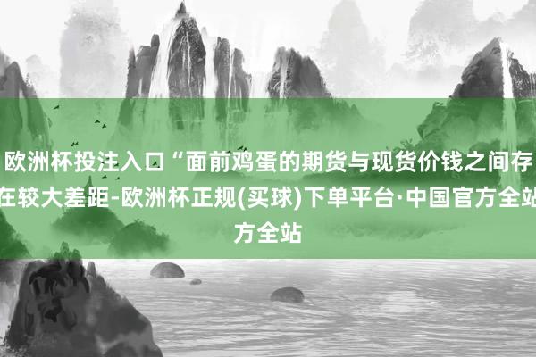 欧洲杯投注入口“面前鸡蛋的期货与现货价钱之间存在较大差距-欧洲杯正规(买球)下单平台·中国官方全站