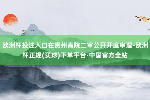 欧洲杯投注入口在贵州高院二审公开开庭审理-欧洲杯正规(买球)下单平台·中国官方全站