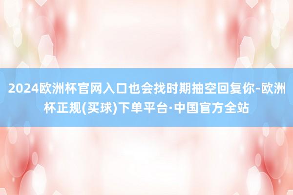 2024欧洲杯官网入口也会找时期抽空回复你-欧洲杯正规(买球)下单平台·中国官方全站