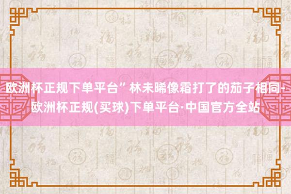 欧洲杯正规下单平台”林未晞像霜打了的茄子相同-欧洲杯正规(买球)下单平台·中国官方全站