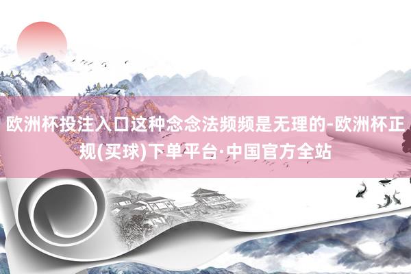 欧洲杯投注入口这种念念法频频是无理的-欧洲杯正规(买球)下单平台·中国官方全站