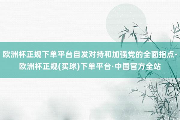 欧洲杯正规下单平台自发对持和加强党的全面指点-欧洲杯正规(买球)下单平台·中国官方全站
