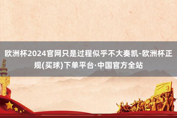 欧洲杯2024官网只是过程似乎不大奏凯-欧洲杯正规(买球)下单平台·中国官方全站