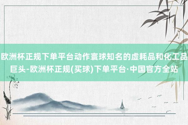 欧洲杯正规下单平台动作寰球知名的虚耗品和化工品巨头-欧洲杯正规(买球)下单平台·中国官方全站