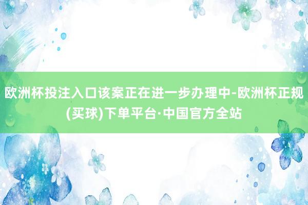 欧洲杯投注入口该案正在进一步办理中-欧洲杯正规(买球)下单平台·中国官方全站