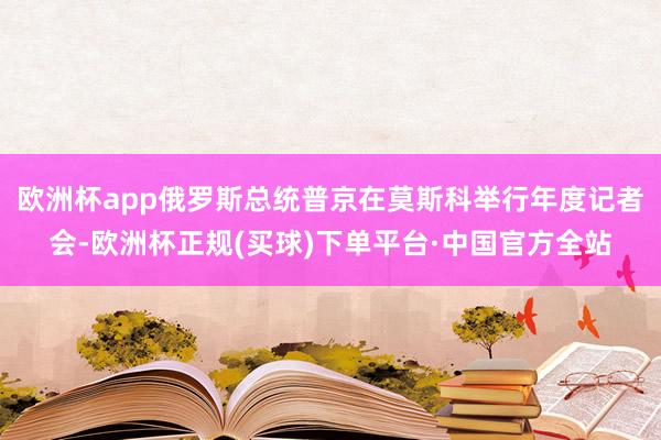 欧洲杯app俄罗斯总统普京在莫斯科举行年度记者会-欧洲杯正规(买球)下单平台·中国官方全站