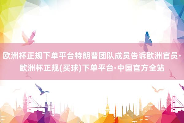 欧洲杯正规下单平台特朗普团队成员告诉欧洲官员-欧洲杯正规(买球)下单平台·中国官方全站