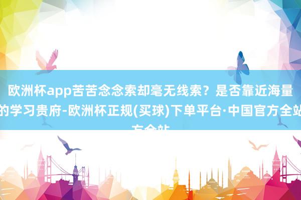 欧洲杯app苦苦念念索却毫无线索？是否靠近海量的学习贵府-欧洲杯正规(买球)下单平台·中国官方全站