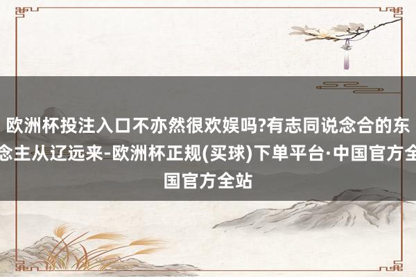 欧洲杯投注入口不亦然很欢娱吗?有志同说念合的东说念主从辽远来-欧洲杯正规(买球)下单平台·中国官方全站