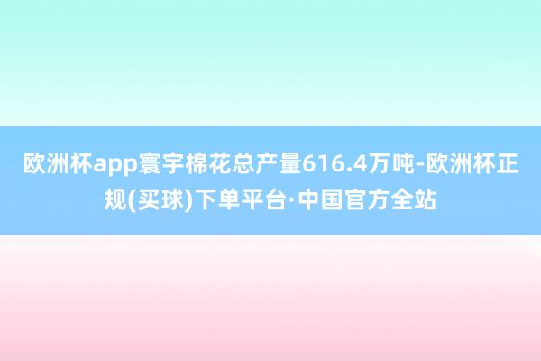 欧洲杯app寰宇棉花总产量616.4万吨-欧洲杯正规(买球)下单平台·中国官方全站
