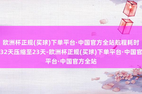 欧洲杯正规(买球)下单平台·中国官方全站航程耗时从原先32天压缩至23天-欧洲杯正规(买球)下单平台·中国官方全站