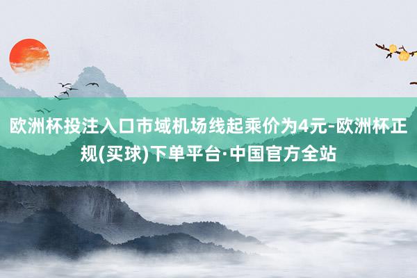 欧洲杯投注入口市域机场线起乘价为4元-欧洲杯正规(买球)下单平台·中国官方全站