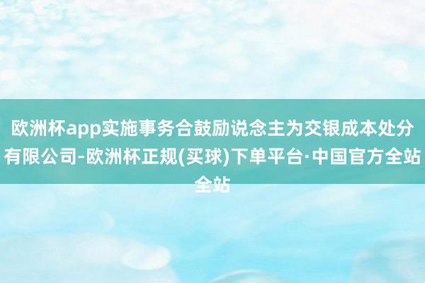 欧洲杯app实施事务合鼓励说念主为交银成本处分有限公司-欧洲杯正规(买球)下单平台·中国官方全站