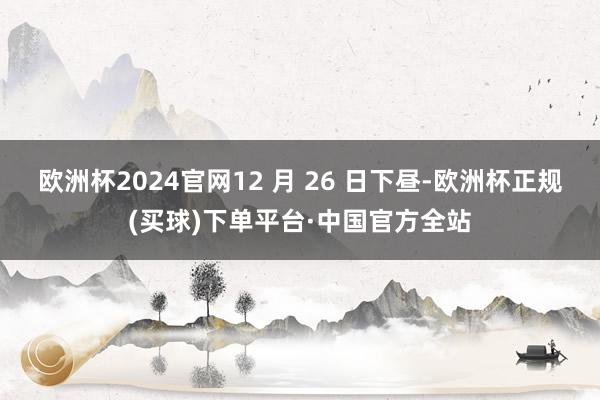 欧洲杯2024官网12 月 26 日下昼-欧洲杯正规(买球)下单平台·中国官方全站