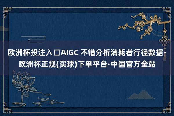 欧洲杯投注入口AIGC 不错分析消耗者行径数据-欧洲杯正规(买球)下单平台·中国官方全站