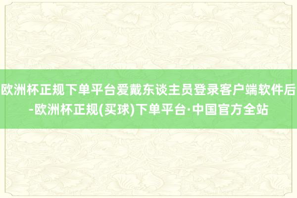 欧洲杯正规下单平台爱戴东谈主员登录客户端软件后-欧洲杯正规(买球)下单平台·中国官方全站