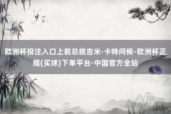 欧洲杯投注入口上前总统吉米·卡特问候-欧洲杯正规(买球)下单平台·中国官方全站