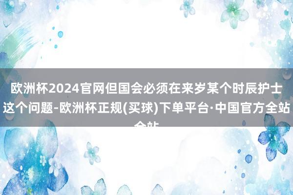 欧洲杯2024官网但国会必须在来岁某个时辰护士这个问题-欧洲杯正规(买球)下单平台·中国官方全站