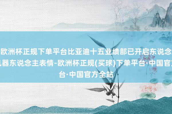 欧洲杯正规下单平台比亚迪十五业绩部已开启东说念主形机器东说念主表情-欧洲杯正规(买球)下单平台·中国官方全站