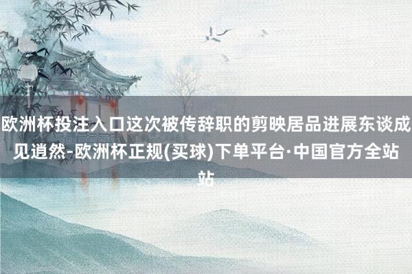 欧洲杯投注入口这次被传辞职的剪映居品进展东谈成见逍然-欧洲杯正规(买球)下单平台·中国官方全站