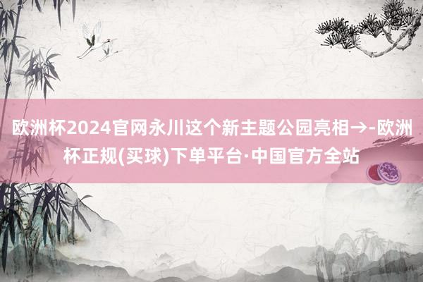 欧洲杯2024官网永川这个新主题公园亮相→-欧洲杯正规(买球)下单平台·中国官方全站