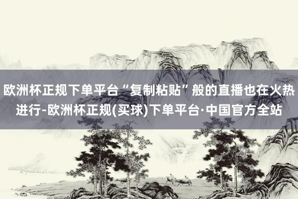 欧洲杯正规下单平台“复制粘贴”般的直播也在火热进行-欧洲杯正规(买球)下单平台·中国官方全站