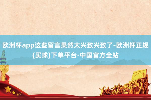 欧洲杯app这些留言果然太兴致兴致了-欧洲杯正规(买球)下单平台·中国官方全站