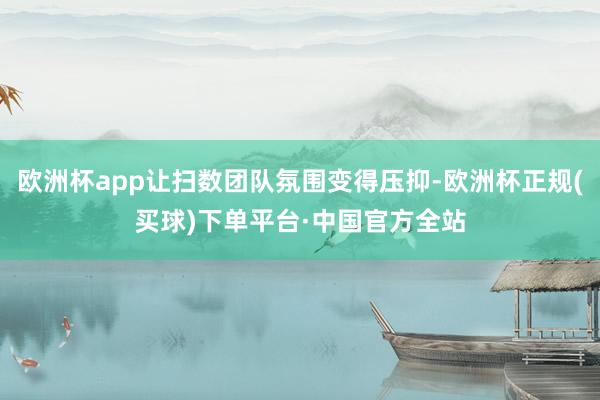欧洲杯app让扫数团队氛围变得压抑-欧洲杯正规(买球)下单平台·中国官方全站