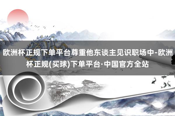 欧洲杯正规下单平台尊重他东谈主见识职场中-欧洲杯正规(买球)下单平台·中国官方全站